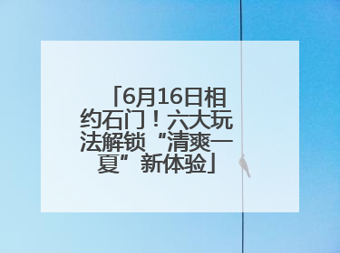 6月16日相约石门！六大玩法解锁“清爽一夏”新体验